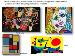 Outras acham que os artistas devem criar obras mais imaginativas, especialmente
agora que já existe a fotografia para retratar a realidade.
Kandinsky
Picasso
Mondrian
Miró
 