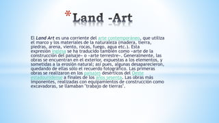 El Land Art es una corriente del arte contemporáneo, que utiliza
el marco y los materiales de la naturaleza (madera, tierra,
piedras, arena, viento, rocas, fuego, agua etc.). Esta
expresión inglesa se ha traducido también como «arte de la
construcción del paisaje» o «arte terrestre». Generalmente, las
obras se encuentran en el exterior, expuestas a los elementos, y
sometidas a la erosión natural; así pues, algunas desaparecieron,
quedando de ellas sólo el recuerdo fotográfico. Las primeras
obras se realizaron en los paisajes desérticos del Oeste
estadounidense a finales de los años sesenta. Las obras más
imponentes, realizadas con equipamientos de construcción como
excavadoras, se llamaban "trabajo de tierras".
*
 