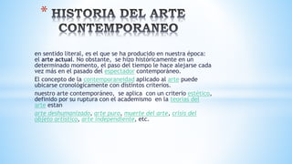 en sentido literal, es el que se ha producido en nuestra época:
el arte actual. No obstante, se hizo históricamente en un
determinado momento, el paso del tiempo le hace alejarse cada
vez más en el pasado del espectador contemporáneo.
El concepto de la contemporaneidad aplicado al arte puede
ubicarse cronológicamente con distintos criterios.
nuestro arte contemporáneo, se aplica con un criterio estético,
definido por su ruptura con el academismo en la teorías del
arte estan
arte deshumanizado, arte puro, muerte del arte, crisis del
objeto artístico, arte independiente, etc.
*
 