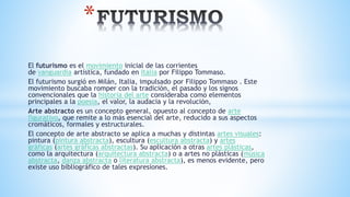 El futurismo es el movimiento inicial de las corrientes
de vanguardia artística, fundado en Italia por Filippo Tommaso.
El futurismo surgió en Milán, Italia, impulsado por Filippo Tommaso . Este
movimiento buscaba romper con la tradición, el pasado y los signos
convencionales que la historia del arte consideraba como elementos
principales a la poesía, el valor, la audacia y la revolución,
Arte abstracto es un concepto general, opuesto al concepto de arte
figurativo, que remite a lo más esencial del arte, reducido a sus aspectos
cromáticos, formales y estructurales.
El concepto de arte abstracto se aplica a muchas y distintas artes visuales:
pintura (pintura abstracta), escultura (escultura abstracta) y artes
gráficas (artes gráficas abstractas). Su aplicación a otras artes plásticas,
como la arquitectura (arquitectura abstracta) o a artes no plásticas (música
abstracta, danza abstracta o literatura abstracta), es menos evidente, pero
existe uso bibliográfico de tales expresiones.
*
 