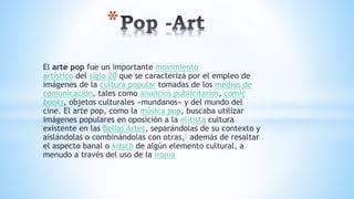 El arte pop fue un importante movimiento
artístico del siglo 20 que se caracteriza por el empleo de
imágenes de la cultura popular tomadas de los medios de
comunicación, tales como anuncios publicitarios, comic
books, objetos culturales «mundanos» y del mundo del
cine. El arte pop, como la música pop, buscaba utilizar
imágenes populares en oposición a la elitista cultura
existente en las Bellas Artes, separándolas de su contexto y
aislándolas o combinándolas con otras,1 además de resaltar
el aspecto banal o kitsch de algún elemento cultural, a
menudo a través del uso de la ironía
*
 