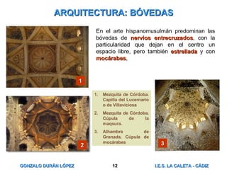 ARQUITECTURA: BÓVEDAS En el arte hispanomusulmán predominan las bóvedas de  nervios entrecruzados , con la particularidad que dejan en el centro un espacio libre, pero también  estrellada  y con  mocárabes ,  Mezquita de Córdoba. Capilla del Lucernario o de Villaviciosa Mezquita de Córdoba. Cúpula de la maqsura. Alhambra de Granada. Cúpula de mocárabes 1 2 3 