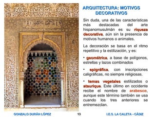 ARQUITECTURA: MOTIVOS DECORATIVOS Sin duda, una de las características más destacadas del arte hispanomusulmán es su  riqueza decorativa , aún sin la presencia de motivos humanos o animales. La decoración se basa en el ritmo repetitivo y la estilización, y es: geométrica , a base de polígonos, estrellas y lazos combinados epigráfica , con inscripciones caligráficas, no siempre religiosas. temas vegetales  estilizados o  ataurique . Este último en occidente recibe el nombre de  arabesco , aunque este término también se usa cuando los tres anteriores se entremezclan. 