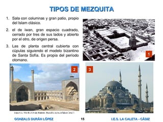 TIPOS DE MEZQUITA Sala con columnas y gran patio, propio del Islam clásico. el de iwan, gran espacio cuadrado, cerrado por tres de sus lados y abierto por el otro, de origen persa. Las de planta central cubierta con cúpulas siguiendo el modelo bizantino de Santa Sofía. Es propia del período otomano. 1 2 3 