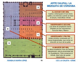 ARTE CALIFAL: LA MEZQUITA DE CÓRDOBA 1 2 3 4 5 ABDERRAMÁN I (768-788) núcleo primitivo compuesto por 11 naves longitudinales, que corren en dirección al muro de la quibla ABDERRAMÁN II (833-848) Las obras de ampliación fueron dirigidas por los mayordomos eunucos Nasr y Masrur AL-HAKAM II (961-966) Vuelve a retranquear el muro de la quibla y es entonces cuando se hace el actual y maravilloso mihrab ALMANZOR (987-990) La última ampliación hubo de hacerse lateralmente, ante la proximidad del río Guadalquivir. Para conservar el mihrab, éste hubo de quedar descentrado 