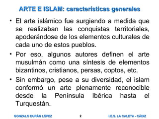 ARTE E ISLAM: características generales El arte islámico fue surgiendo a medida que se realizaban las conquistas territoriales, apoderándose de los elementos culturales de cada uno de estos pueblos. Por eso, algunos autores definen el arte musulmán como una síntesis de elementos bizantinos, cristianos, persas, coptos, etc. Sin embargo, pese a su diversidad, el islam conformó un arte plenamente reconocible desde la Península Ibérica hasta el Turquestán. 