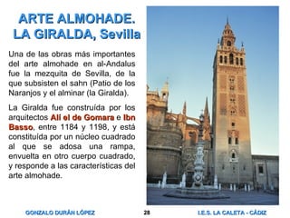 ARTE ALMOHADE. LA GIRALDA, Sevilla Una de las obras más importantes del arte almohade en al-Andalus fue la mezquita de Sevilla, de la que subsisten el sahn (Patio de los Naranjos y el alminar (la Giralda). La Giralda fue construída por los arquitectos  Alí el de Gomara  e  Ibn Basso , entre 1184 y 1198, y está constituída por un núcleo cuadrado al que se adosa una rampa, envuelta en otro cuerpo cuadrado, y responde a las características del arte almohade. 