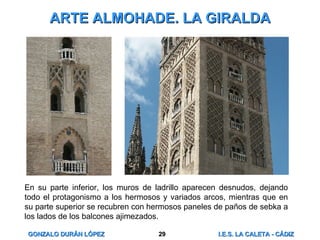 ARTE ALMOHADE. LA GIRALDA En su parte inferior, los muros de ladrillo aparecen desnudos, dejando todo el protagonismo a los hermosos y variados arcos, mientras que en su parte superior se recubren con hermosos paneles de paños de sebka a los lados de los balcones ajimezados. 