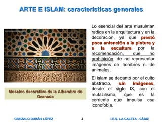 ARTE E ISLAM: características generales Lo esencial del arte musulmán radica en la arquitectura y en la decoración, ya que  prestó poca antención a la pintura y a la escultura  por la  recomendación, que no prohibición , de no representar imágenes de hombres ni de animales. El islam se decantó por el culto abstracto,  sin imágenes , desde el siglo IX, con el mutazilismo, que es la corriente que impulsa esa iconofobia. Mosaico decorativo de la Alhambra de Granada 