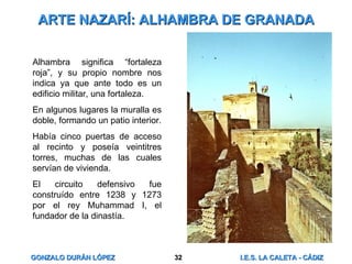 ARTE NAZARÍ: ALHAMBRA DE GRANADA Alhambra significa “fortaleza roja”, y su propio nombre nos indica ya que ante todo es un edificio militar, una fortaleza. En algunos lugares la muralla es doble, formando un patio interior. Había cinco puertas de acceso al recinto y poseía veintitres torres, muchas de las cuales servían de vivienda. El circuito defensivo fue construído entre 1238 y 1273 por el rey Muhammad I, el fundador de la dinastía. 