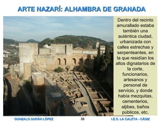 ARTE NAZARÍ: ALHAMBRA DE GRANADA Dentro del recinto amurallado estaba también una auténtica ciudad, urbanizada con calles estrechas y serpenteantes, en la que residían los altos dignatarios de la corte, funcionarios, artesanos y personal de servicio, y donde había mezquitas, cementerios, aljibes, baños públicos, etc. 