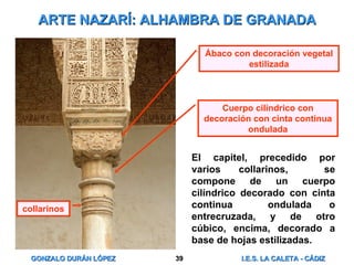 ARTE NAZARÍ: ALHAMBRA DE GRANADA El capitel, precedido por varios collarinos,  se compone de un cuerpo cilíndrico decorado con cinta continua  ondulada o entrecruzada, y de otro cúbico, encima, decorado a base de hojas estilizadas. Ábaco con decoración vegetal estilizada Cuerpo cilíndrico con decoración con cinta continua ondulada collarinos 