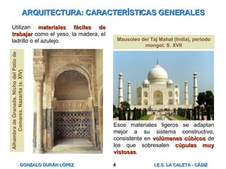 ARQUITECTURA: CARACTERÍSTICAS GENERALES Utilizan  materiales fáciles de trabajar  como el yeso, la madera, el ladrillo o el azulejo. Esos materiales ligeros se adaptan mejor a su sistema constructivo, consistente en  volúmenes cúbicos  de los que sobresalen  cúpulas muy vistosas . Mausoleo del Taj Mahal (India), período mongol. S. XVII Alhambra de Granada. Nicho del Patio de Comares. Nazarita (s. XIV) 