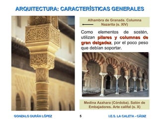 ARQUITECTURA: CARACTERÍSTICAS GENERALES Como elementos de sostén, utilizan  pilares y columnas de gran delgadez , por el poco peso que debían soportar. Alhambra de Granada. Columna Nazarita (s. XIV) Medina Azahara (Córdoba). Salón de Embajadores. Arte califal (s. X) 