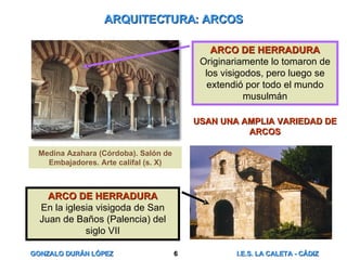 ARQUITECTURA: ARCOS USAN UNA AMPLIA VARIEDAD DE ARCOS Medina Azahara (Córdoba). Salón de Embajadores. Arte califal (s. X) ARCO DE HERRADURA Originariamente lo tomaron de los visigodos, pero luego se extendió por todo el mundo musulmán ARCO DE HERRADURA En la iglesia visigoda de San Juan de Baños (Palencia) del siglo VII 