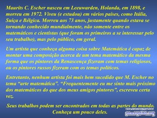 Maurits C. Escher nasceu em Leeuwarden, Holanda, em 1898, e morreu em 1972. Viveu (e estudou) em vários países, como Itália, Suiça e Bélgica. Morreu aos 73 anos, justamente quando estava se tornando conhecido mundialmente, não somente entre os matemáticos e cientistas (que foram os primeiros a se interessar pelo seu trabalho), mas pelo público, em geral.  Um artista que conheça alguma coisa sobre Matemática é capaz de montar uma composição acerca de um tema matemático da mesma forma que os pintores da Renascença fizeram com temas religiosos, ou os pintores russos fizeram com os temas políticos. Entretanto, nenhum artista foi mais bem sucedido que M. Escher no tema “arte matemática”. “Frequentemente eu me sinto mais próximo dos matemáticos do que dos meus amigos pintores”, escreveu certa vez. Seus trabalhos podem ser encontrados em todas as partes do mundo. Conheça um pouco deles.  