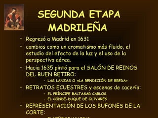 SEGUNDA ETAPA MADRILEÑA   Regresó a Madrid en 1631 cambios como un cromatismo más fluido, el estudio del efecto de la luz y el uso de la perspectiva aérea.  Hacia 1635 pintó para el SALÓN DE REINOS DEL BUEN RETIRO:  LAS LANZAS O «LA RENDICIÓN DE BREDA »  RETRATOS ECUESTRES y escenas de cacería: EL PRÍNCIPE BALTASAR CARLOS EL CONDE-DUQUE DE OLIVARES REPRESENTACIÓN DE LOS BUFONES DE LA CORTE: EL NIÑO DE VALLECAS EL BUFÓN DON SEBASTIÁN DE MORRA 