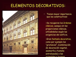 ELEMENTOS DECORATIVOS:   Tienen mayor importancia que los constructivos: Se recuperan los  órdenes clásicos , aunque sin las proporciones clásicas, utilizándolas según las exigencias del edificio. Gran  fantasía decorativa , como por ejemplo los “grutescos”, (combinación de decoración vegetal, zoomorfa y humana entrelazada) o las guirnaldas o laureas. 