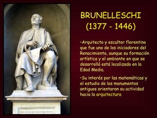 BRUNELLESCHI   (1377 - 1446)   Arquitecto y escultor florentino que fue uno de los iniciadores del Renacimiento, aunque su formación artística y el ambiente en que se desarrolló está localizado en la Edad Media.  Su interés por las matemáticas y el estudio de los monumentos antiguos orientaron su actividad hacia la  arquitectura 
