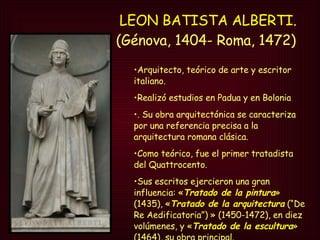 LEON BATISTA ALBERTI. (Génova, 1404- Roma, 1472)  Arquitecto, teórico de arte y escritor italiano.  Realizó estudios en Padua y en Bolonia . Su obra arquitectónica se caracteriza por una referencia precisa a la arquitectura romana clásica. Como teórico, fue el primer tratadista del Quattrocento.  Sus escritos ejercieron una gran influencia: « Tratado de la pintura » (1435), « Tratado de la arquitectura  (“De Re Aedificatoria”) » (1450-1472), en diez volúmenes, y « Tratado de la escultura » (1464), su obra principal. 