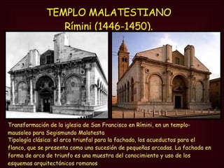 TEMPLO MALATESTIANO  Rímini (1446-1450).   Transformación de la iglesia de San Francisco en Rímini, en un templo- mausoleo para Segismundo Malatesta Tipología clásica: el arco triunfal para la fachada, los acueductos para el flanco, que se presenta como una sucesión de pequeñas arcadas. La fachada en forma de arco de triunfo es una muestra del conocimiento y uso de los esquemas arquitectónicos romanos 