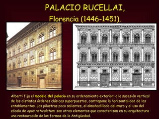 PALACIO RUCELLAI,  Florencia (1446-1451).   Alberti fija el  modelo del palacio  en su ordenamiento exterior: a la sucesión vertical de los distintos órdenes clásicos superpuestos, contrapone la horizontalidad de los entablamentos. Las pilastras poco salientes, el almohadillado del muro y el uso del zócalo de  opus reticulatum   son otros elementos que caracterizan en su arquitectura una restauración de las formas de la Antigüedad. 