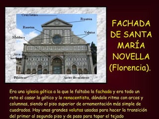 FACHADA DE SANTA MARÍA NOVELLA (Florencia).   Era una  iglesia gótica  a la que le faltaba la  fachada  y era todo un reto el casar lo gótico y lo  renacentista , dándole ritmo con arcos y columnas, siendo el piso superior de ornamentación más simple de cuadrados. Hay unas grandes  volutas  usadas para hacer la transición del primer al segundo piso y de paso para tapar el tejado  