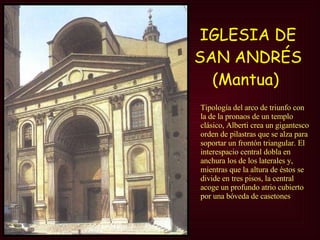 IGLESIA DE SAN ANDRÉS (Mantua)   Tipología del arco de triunfo con la de la pronaos de un templo clásico, Alberti crea un gigantesco orden de pilastras que se alza para soportar un frontón triangular. El interespacio central dobla en anchura los de los laterales y, mientras que la altura de éstos se divide en tres pisos, la central acoge un profundo atrio cubierto por una bóveda de casetones  