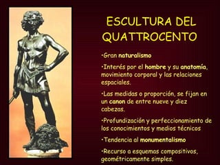 ESCULTURA DEL QUATTROCENTO   Gran  naturalismo Interés por el  hombre  y su  anatomía , movimiento corporal y las relaciones espaciales.  Las medidas o proporción, se fijan en un  canon  de entre nueve y diez cabezas. Profundización y perfeccionamiento de los conocimientos y medios técnicos Tendencia al  monumentalismo Recurso a esquemas compositivos, geométricamente simples. 