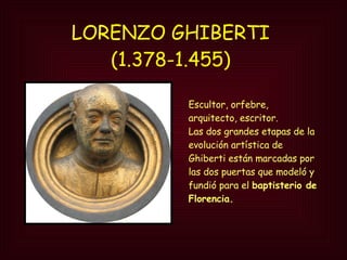 LORENZO GHIBERTI  (1.378-1.455)   Escultor, orfebre, arquitecto, escritor.  Las dos grandes etapas de la evolución artística de Ghiberti están marcadas por las dos puertas que modeló y fundió para el  baptisterio de Florencia. 