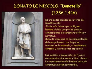 DONATO DI NICCOLO, “ Donatello ” Es uno de los grandes escultores del Quattrocento.  Siente más interés por la  figura humana  aislada que por las grandes composiciones de carácter pictórico y narrativo. Busca la veracidad en la representación del cuerpo humano por lo que se  interesa en la  anatomía , el  movimiento corporal  y las relaciones espaciales.  Las medidas o proporción, se fijan en un canon de entre nueve y diez cabezas.  La representación del hombre desnudo constituye un tema primordial. (1.386-1.446) 