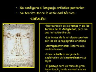 Se configura el lenguaje artístico posterior Se teoriza sobre la actividad técnica. Restauración de los  temas y de las formas de la Antigüedad , pero sin una imitación directa Los temas de la mitología conviven con los de la hagiografía cristiana Antropocentrismo : Retorno a la medida humana Idea de  belleza  surge de la exploración de la  naturaleza  y sus leyes El  paisaje  será un tema de gran importancia, hasta convertirse en género pictórico. IDEALES : 