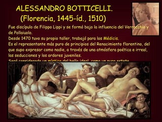 ALESSANDRO BOTTICELLI. (Florencia, 1445-íd., 1510)  Fue discípulo de Filippo Lippi y se formó bajo la influencia del Verrocchio y de Pollaiuolo.  Desde 1470 tuvo su propio taller, trabajó para los  Médicis . Es el representante más puro de principios del Renacimiento florentino, del que supo expresar como nadie, a través de una atmósfera poética e irreal, las seducciones y los ardores juveniles.  Será considerado un  místico  del bello ideal, como un puro esteta. 