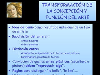 TRANSFORMACIÓN DE  LA CONCEPCIÓN Y  FUNCIÓN DEL ARTE    Idea de genio  como resultado individual de un tipo de artista     Subdivisión del arte  en : Artes mayores Artes menores      Distinción entre : Arquitecto : responsable de la forma de un edificio Constructor : garantiza la técnica      C onvicción de que las  artes plásticas  (escultura o pintura)  deben “reproducir algo”.      Reglas  para distinguir “lo bello”, “lo feo”....      Visión unitaria : La obra plástica debe presentarse simultáneamente, y en su conjunto, al espectador.  