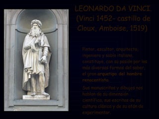 LEONARDO DA VINCI. (Vinci 1452- castillo de Cloux, Amboise, 1519)  Pintor, escultor, arquitecto, ingeniero y sabio italiano, constituye, con su pasión por las más diversas formas del saber, el gran  arquetipo del hombre renacentista .  Sus manuscritos y dibujos nos hablan de su dimensión científica, sus escritos de su cultura clásica y de su afán de experimentar.  