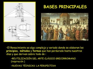 BASES PRINCIPALES El Renacimiento es algo complejo y variado donde se elaboran los  principios, métodos  y  formas  que han perdurado hasta nuestros días y que derivan sobre todo de : REUTILIZACIÓN DEL ARTE CLÁSICO GRECORROMANO (inspiración ) NUEVAS TÉCNICAS: LA PERSPECTIVA 