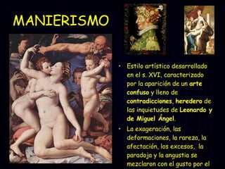 MANIERISMO  Estilo artístico desarrollado en el s. XVI, caracterizado por la aparición de un  arte confuso  y lleno de  contradicciones ,  heredero  de las inquietudes de  Leonardo y de Miguel Ángel .  La exageración, las deformaciones, la rareza, la afectación, los excesos,  la paradoja y la angustia se mezclaron con el gusto por el erotismo y por lo morboso. 