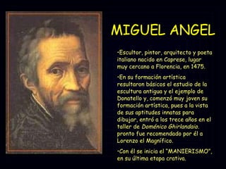 MIGUEL ANGEL Escultor, pintor, arquitecto y poeta italiano nacido en Caprese, lugar muy cercano a Florencia, en 1475.  En su formación artística resultaron básicos el estudio de la escultura antigua y el ejemplo de Donatello y, comenzó muy joven su formación artística, pues a la vista de sus aptitudes innatas para dibujar, entró a los trece años en el taller de  Doménico Ghirlandaio.  pronto fue recomendado por él a Lorenzo el Magnífico. Con él se inicia el “MANIERISMO”, en su última etapa crativa. 