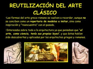 REUTILIZACIÓN DEL ARTE CLÁSICO   Las formas del arte greco-romano se vuelven a recordar, aunque  no  se conciben como un  repertorio de modelos a imitar , sino como inspiración y  “ reencuentro” con el pasado.  Interesaba sobre todo a la arquitectura ya que pensaban que “ el arte, como ciencia, tenía sus propias leyes ”, y que éstas habían sido descubiertas y aplicadas por los arquitectos griegos y romanos. 