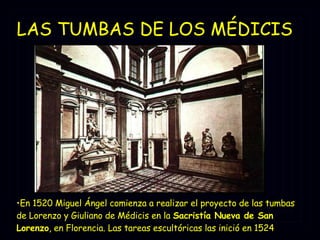 LAS TUMBAS DE LOS MÉDICIS   En 1520 Miguel Ángel comienza a realizar el proyecto de las tumbas de Lorenzo y Giuliano de Médicis en la  Sacristía Nueva de San Lorenzo , en Florencia. Las tareas escultóricas las inició en 1524   