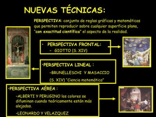 NUEVAS TÉCNICAS: PERSPECTIVA FRONTAL: GIOTTO (S. XIV) PERSPECTIVA : conjunto de reglas gráficas y matemáticas que permiten reproducir sobre cualquier superficie plana, “ con exactitud   científica ” el aspecto de la realidad. PROYECTO PERSPECTIVA LINEAL  : BRUNELLESCHI  Y MASACCIO  (S. XIV) “Ciencia matemática” PERSPECTIVA AÉREA  : ALBERTI Y PERUGINO los colores se difuminan cuando teóricamente están más alejados. LEONARDO Y VELAZQUEZ 