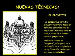 NUEVAS TÉCNICAS: EL PROYECTO   La  perspectiva  permitía dibujar y mostrar a todos en términos comprensibles el resultado final de la obra de arte, o lo que es lo mismo, permita  proyectarla .   Así nació la idea de  “proyecto” , más que la de la realización de la propia obra; de aquí también  deriva que sea un  arte individual   
