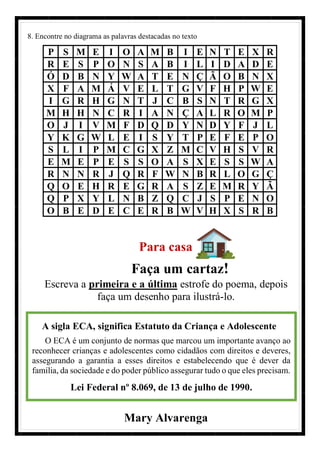 8. Encontre no diagrama as palavras destacadas no texto
P S M E I O A M B I E N T E X R
R E S P O N S A B I L I D A D E
Ó D B N Y W A T E N Ç Ã O B N X
X F A M Á V E L T G V F H P W E
I G R H G N T J C B S N T R G X
M H H N C R I A N Ç A L R O M P
O J I V M F D Q D Y N D Y F J L
Y K G W L E I S Y T P E F E P O
S L I P M C G X Z M C V H S V R
E M E P E S S O A S X E S S W A
R N N R J Q R F W N B R L O G Ç
Q O E H R E G R A S Z E M R Y Ã
Q P X Y L N B Z Q C J S P E N O
O B E D E C E R B W V H X S R B
Para casa
Faça um cartaz!
Escreva a primeira e a última estrofe do poema, depois
faça um desenho para ilustrá-lo.
Mary Alvarenga
A sigla ECA, significa Estatuto da Criança e Adolescente
O ECA é um conjunto de normas que marcou um importante avanço ao
reconhecer crianças e adolescentes como cidadãos com direitos e deveres,
assegurando a garantia a esses direitos e estabelecendo que é dever da
família, da sociedade e do poder público assegurar tudo o que eles precisam.
Lei Federal nº 8.069, de 13 de julho de 1990.
 