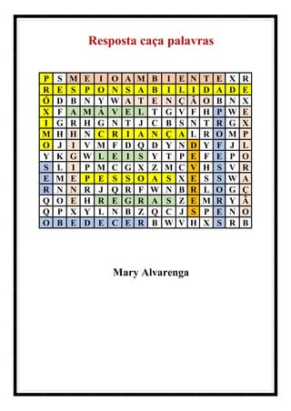 Resposta caça palavras
P S M E I O A M B I E N T E X R
R E S P O N S A B I L I D A D E
Ó D B N Y W A T E N Ç Ã O B N X
X F A M Á V E L T G V F H P W E
I G R H G N T J C B S N T R G X
M H H N C R I A N Ç A L R O M P
O J I V M F D Q D Y N D Y F J L
Y K G W L E I S Y T P E F E P O
S L I P M C G X Z M C V H S V R
E M E P E S S O A S X E S S W A
R N N R J Q R F W N B R L O G Ç
Q O E H R E G R A S Z E M R Y Ã
Q P X Y L N B Z Q C J S P E N O
O B E D E C E R B W V H X S R B
Mary Alvarenga
 