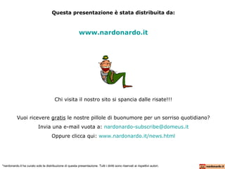 Questa presentazione è stata distribuita da: www.nardonardo.it Chi visita il nostro sito si spancia dalle risate!!! Vuoi ricevere  gratis  le nostre pillole di buonumore per un sorriso quotidiano? Invia una e-mail vuota a:  [email_address] Oppure clicca qui:  www.nardonardo.it/ news.html *nardonardo.it ha curato solo la distribuzione di questa presentazione. Tutti i diritti sono riservati ai rispettivi autori. 