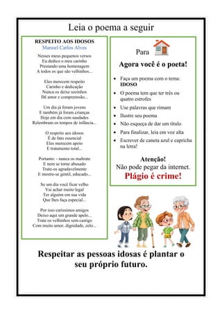 Leia o poema a seguir
Respeitar as pessoas idosas é plantar o
seu próprio futuro.
RESPEITO AOS IDOSOS
Manoel Carlos Alves
Nesses meus pequenos versos
Eu dedico o meu carinho
Prestando uma homenagem
A todos os que são velhinhos...
Eles merecem respeito
Carinho e dedicação
Nunca os deixe sozinhos
Dê amor e compreensão...
Um dia já foram jovens
E também já foram crianças
Hoje em dia com saudades
Relembram os tempos de infância...
O respeito aos idosos
É de fato essencial
Eles merecem apoio
E tratamento total...
Portanto: - nunca os maltrate
E nem se torne abusado
Trate-os agradavelmente
E mostre-se gentil, educado...
Se um dia você ficar velho
Vai achar muito legal
Ter alguém em sua vida
Que lhes faça especial...
Por isso caríssimos amigos
Deixo aqui um grande apelo...
Trate os velhinhos sem castigo
Com muito amor, dignidade, zelo...
Para
Agora você é o poeta!
• Faça um poema com o tema:
IDOSO
• O poema tem que ter três ou
quatro estrofes
• Use palavras que rimam
• Ilustre seu poema
• Não esqueça de dar um título
• Para finalizar, leia em voz alta
• Escrever de caneta azul e capricha
na letra!
Atenção!
Não pode pegar da internet.
Plágio é crime!
 