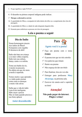 Para
Agora você é o poeta!
✓ Faça um poema com o tema:
ÍNDIO
✓ O poema tem que ter três estrofes
✓ Use palavras que rimam
✓ Ilustre seu poema
✓ Não esqueça de dar um título
✓ Para finalizar, leia em voz alta
✓ Entregar para professora Mary
Alvarenga, na próxima aula.
✓ Escrever de caneta azul e capricha
na letra!
Atenção!
Não pode pegar da internet.
Plágio é crime!
3. O que significa a sigla FUNAI? ____________________________________________________
________________________________________________________________________
4. O desenho na pintura corporal indígena pode indicar.
✓ Marque a alternativa correta
A) A quantidade de filhos, a ocupação do índio dentro da tribo ou o cumprimento dos ritos de
passagem.
B) A quantidade de filhos e a idade de cada integrante daquela tribo.
C) Somente para embelezar as pessoas em ritos de passagem.
Leia o poema a seguir
Dia do Índio
Numa homenagem sincera
Aos índios do Brasil
Festejamos com orgulho
O dezenove de abril
Índio não bate em criança
e os mais velhos respeita.
Índio tem sua cultura,
dança, canta e se enfeita.
Toma seu banho de rio,
é mestre na pescaria.
Na aldeia em que ele mora
a tarefa é repartida.
Temos muito o que aprender,
e o índio pode ensinar
como curar as doenças
e muita vida salvar.
Saiba que a vida do índio
é pra lá de inteligente.
Sabe caçar e pescar
Mas só mata quando precisa a
sua fome aplacar
Autor desconhecido
 