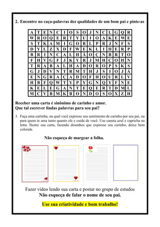 2. Encontre no caça-palavras dez qualidades de um bom pai e pinte-as
A T E N C I O S O J N C L G Q R
W R O Q E R T Y U I O A K E W E
S T K A M I G O R L P R J N F S
D Y L Z X D F W E K L I H E R P
B R I N C A L H Ã O Ç N B R T O
F H V G F J K Y R J M H Ç O H N
T R A B A L H A D O R O P S K S
G J D V N T R M T H J S I O J Á
E N G R A Ç A D O F H O U R L V
H B F Q W T Y P Y G N Q Y F N E
K E L E G A N T E Q E R T D M L
M C V B M K B O N D O S O X Z H
Receber uma carta é sinônimo de carinho e amor.
Que tal escrever lindas palavras para seu pai?
3. Faça uma cartinha, na qual você expresse seu sentimento de carinho por seu pai, ou
para quem te ama tanto quanto ele e cuida de você. Use caneta azul e capricha na
letra. Ilustre sua carta, fazendo desenhos que expresse seu carinho, deixe bem
colorida
Não esqueça de margear a folha.
Fazer vídeo lendo sua carta e postar no grupo de estudos
Não esqueça de falar o nome de seu pai.
Use sua criatividade e bom trabalho!
 