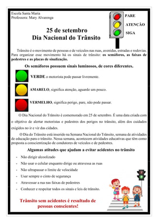 Escola Santa Maria
Professora: Mary Alvarenga
25 de setembro
Dia Nacional do Trânsito
Trânsito é o movimento de pessoas e de veículos nas ruas, avenidas, estradas e rodovias.
Para organizar esse movimento há os sinais de trânsito: os semáforos, as faixas de
pedestres e as placas de sinalização.
Os semáforos possuem sinais luminosos, de cores diferentes.
VERDE o motorista pode passar livremente.
AMARELO, significa atenção, aguarde um pouco.
VERMELHO, significa perigo, pare, não pode passar.
O Dia Nacional do Trânsito é comemorado em 25 de setembro. É uma data criada com
o objetivo de alertar motoristas e pedestres dos perigos no trânsito, além dos cuidados
exigidos no ir e vir das cidades.
O Dia do Trânsito está inserido na Semana Nacional do Trânsito, semana de atividades
de educação para o trânsito. Nessa semana, acontecem atividades educativas que têm como
proposta a conscientização de condutores de veículos e de pedestres.
Algumas atitudes que ajudam a evitar acidentes no trânsito
- Não dirigir alcoolizado
- Não usar o celular enquanto dirige ou atravessa as ruas
- Não ultrapassar o limite de velocidade
- Usar sempre o cinto de segurança
- Atravessar a rua nas faixas de pedestres
- Conhecer e respeitar todos os sinais e leis de trânsito.
Trânsito sem acidentes é resultado de
pessoas conscientes!
 
