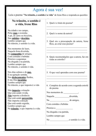 Agora é sua vez!
Leia o poema “No trânsito, o sentido é a vida” de Irene Rios e responda as questões
.
No trânsito, o sentido é
a vida, Irene Rios
Na cidade e no campo,
Pelas ruas e avenidas
A pé, de carro ou bicicleta,
Nas subidas e descidas,
Lembre sempre que
No trânsito, o sentido é a vida.
Nos momentos de lazer,
Naquela festa divertida,
Na companhia de amigos,
Com comidas e bebidas
Priorize a segurança
Na chegada e na partida,
Lembre sempre que
No trânsito, o sentido é vida.
Nos dias calmos e de paz,
E na agitação sentida,
Nos deslocamentos fluidos,
E nas filas incutidas.
Lembre sempre que
No trânsito, o que imposta é a vida
Não importa a situação
Que está sendo vivida,
Não importa a distância
Que está sendo percorrida,
Não importa a direção
Que está sendo seguida,
Lembre sempre que
No trânsito, o que importa é a vida.
1. Qual é o título do poema?
____________________________________
____________________________________
2. Qual é o nome da autora?
____________________________________
3. Qual era a preocupação da autora, Irene
Rios, ao criar esse poema?
____________________________________
____________________________________
____________________________________
4. Quais recomendações que a autora, faz em
todas as estrofes?
____________________________________
____________________________________
____________________________________
5. O que você aprendeu com esse poema?
____________________________________
____________________________________
____________________________________
6. Complete de acordo com a segunda estrofe
do poema
Nos momentos de _____________,
Naquela _____________divertida,
Na _________________ de amigos,
Com comidas e bebidas
Priorize a _______________
Na chegada e na partida,
Lembre sempre que
No ________________, o sentido é a vida.
 